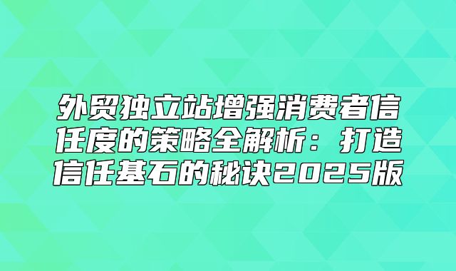 外贸独立站增强消费者信任度的策略全解析：打造信任基石的秘诀2025版
