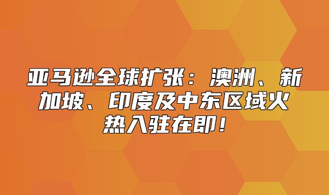 亚马逊全球扩张：澳洲、新加坡、印度及中东区域火热入驻在即！