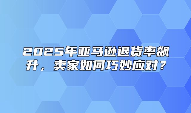 2025年亚马逊退货率飙升，卖家如何巧妙应对？
