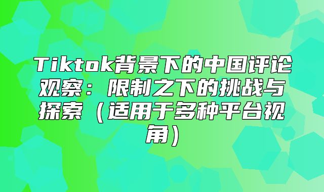 Tiktok背景下的中国评论观察：限制之下的挑战与探索适用于多种平台视角