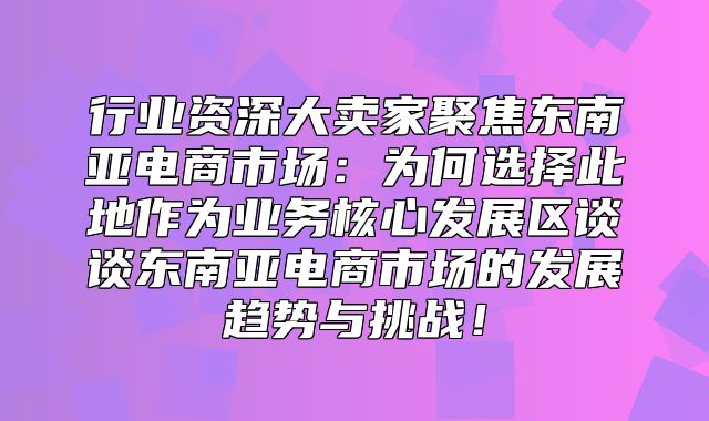 行业资深大卖家聚焦东南亚电商市场：为何选择此地作为业务核心发展区谈谈东南亚电商市场的发展趋势与挑战！
