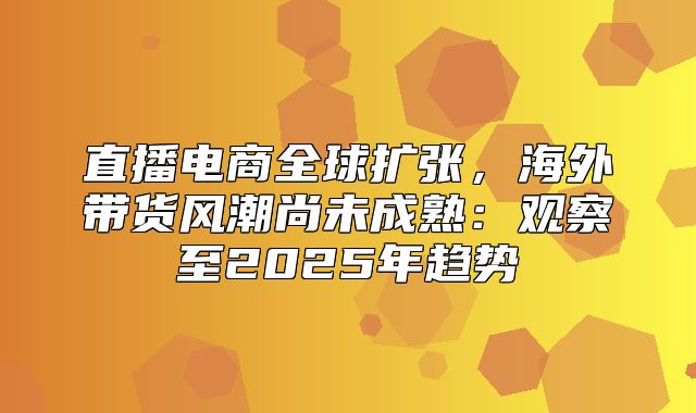 直播电商全球扩张，海外带货风潮尚未成熟：观察至2025年趋势