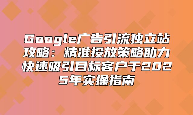Google广告引流独立站攻略：精准投放策略助力快速吸引目标客户于2025年实操指南