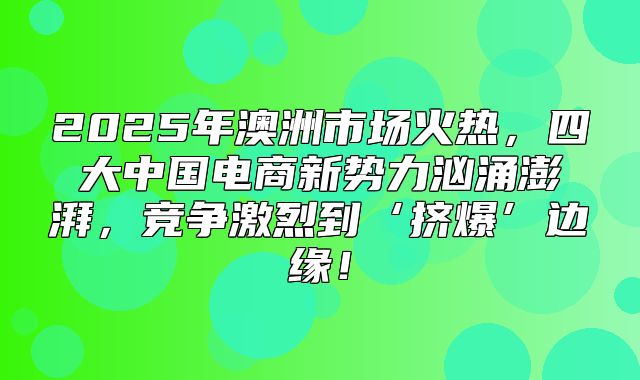 2025年澳洲市场火热，四大中国电商新势力汹涌澎湃，竞争激烈到‘挤爆’边缘！