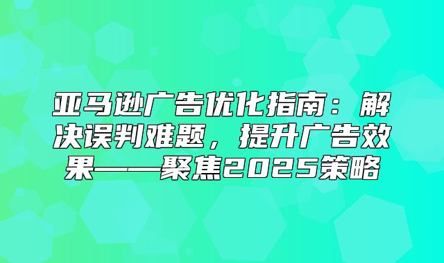 亚马逊广告优化指南：解决误判难题，提升广告效果——聚焦2025策略