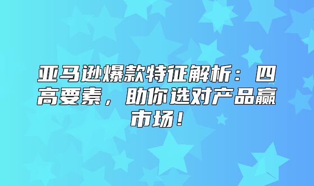 亚马逊爆款特征解析：四高要素，助你选对产品赢市场！
