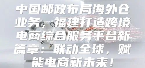 中国邮政布局海外仓业务，福建打造跨境电商综合服务平台新篇章：联动全球，赋能电商新未来！