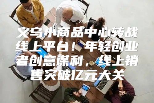 义乌小商品中心转战线上平台！年轻创业者创意谋利，线上销售突破亿元大关