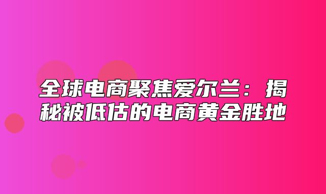 全球电商聚焦爱尔兰：揭秘被低估的电商黄金胜地
