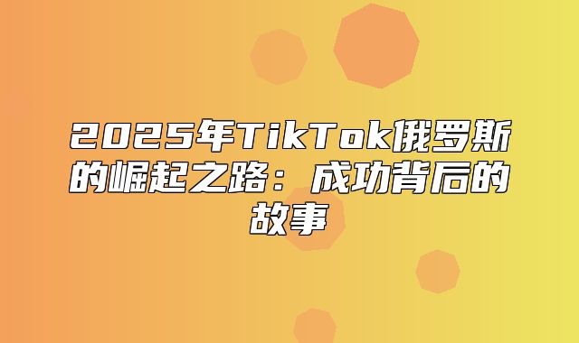 2025年TikTok俄罗斯的崛起之路：成功背后的故事