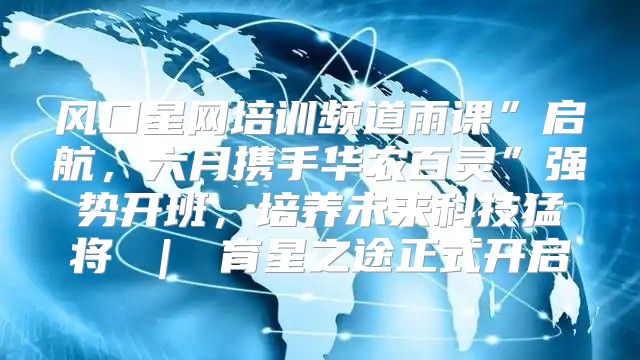 风口星网培训频道雨课”启航，六月携手华农百灵”强势开班，培养未来科技猛将 ｜ 育星之途正式开启