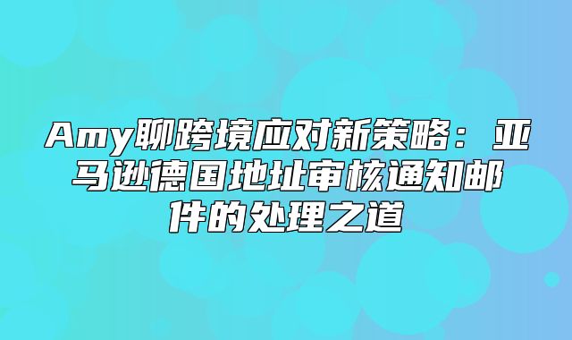 Amy聊跨境应对新策略：亚马逊德国地址审核通知邮件的处理之道