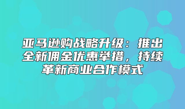 亚马逊购战略升级：推出全新佣金优惠举措，持续革新商业合作模式