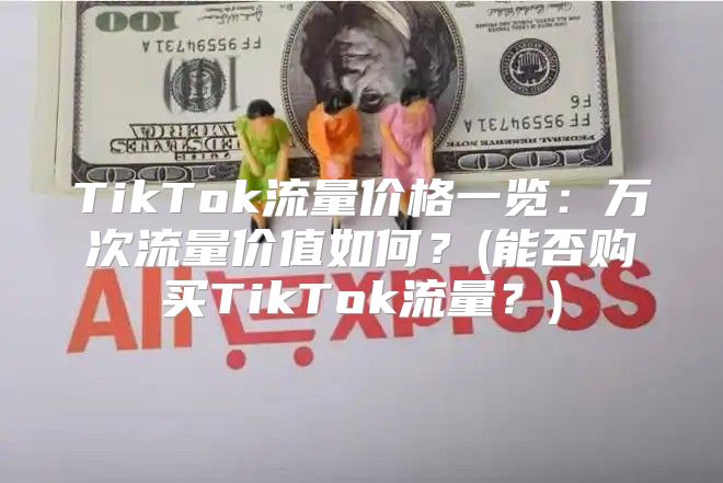 TikTok流量价格一览：万次流量价值如何？(能否购买TikTok流量？)