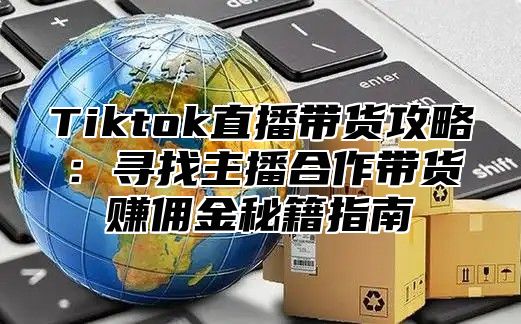 Tiktok直播带货攻略：寻找主播合作带货赚佣金秘籍指南