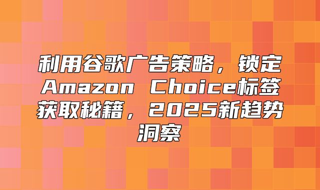 利用谷歌广告策略，锁定Amazon Choice标签获取秘籍，2025新趋势洞察