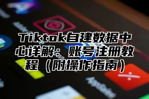 Tiktok自建数据中心详解：账号注册教程附操作指南