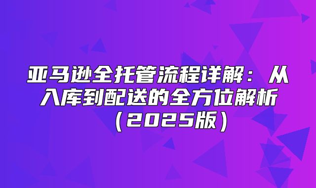 亚马逊全托管流程详解：从入库到配送的全方位解析2025版