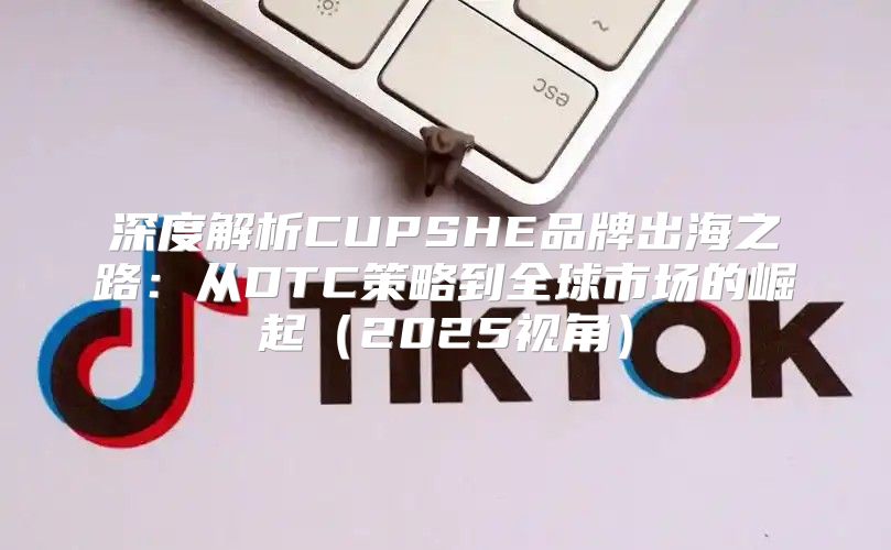 深度解析CUPSHE品牌出海之路：从DTC策略到全球市场的崛起2025视角