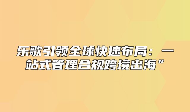 乐歌引领全球快速布局：一站式管理合规跨境出海”