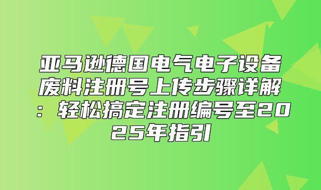 亚马逊德国电气电子设备废料注册号上传步骤详解：轻松搞定注册编号至2025年指引