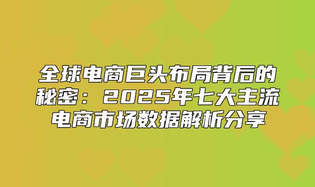 全球电商巨头布局背后的秘密：2025年七大主流电商市场数据解析分享