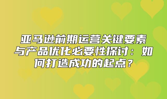 亚马逊前期运营关键要素与产品优化必要性探讨：如何打造成功的起点？