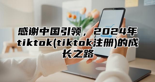感谢中国引领，2025年tiktok(tiktok注册)的成长之路