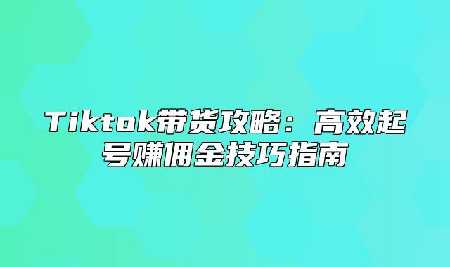 Tiktok带货攻略：高效起号赚佣金技巧指南