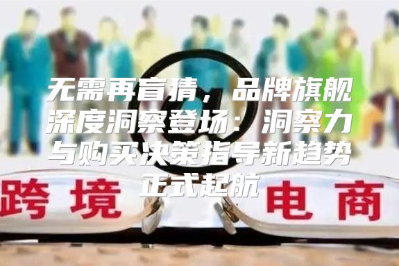 无需再盲猜，品牌旗舰深度洞察登场：洞察力与购买决策指导新趋势正式起航