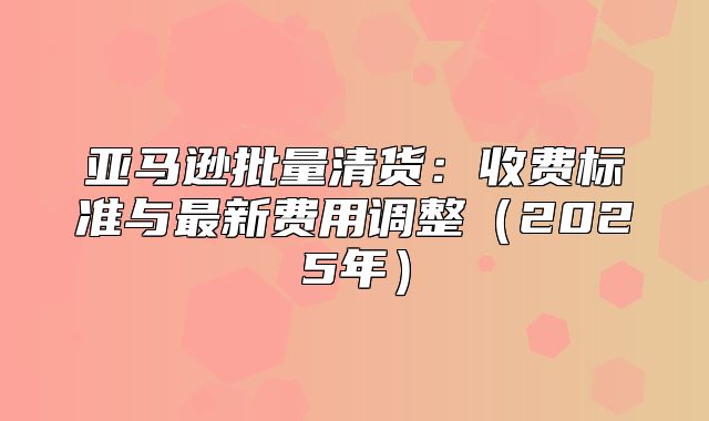 亚马逊批量清货：收费标准与最新费用调整2025年