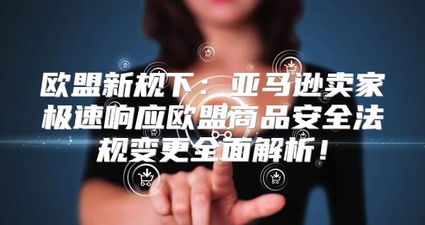 欧盟新规下：亚马逊卖家极速响应欧盟商品安全法规变更全面解析！