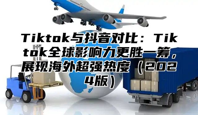 Tiktok与抖音对比：Tiktok全球影响力更胜一筹，展现海外超强热度2025版