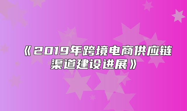 2019年跨境电商供应链渠道建设进展
