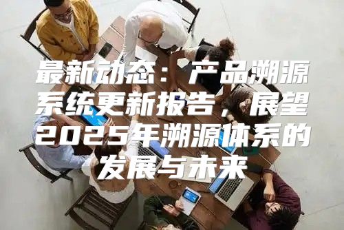 最新动态：产品溯源系统更新报告，展望2025年溯源体系的发展与未来