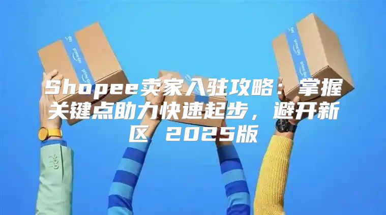 Shopee卖家入驻攻略：掌握关键点助力快速起步，避开新区 2025版
