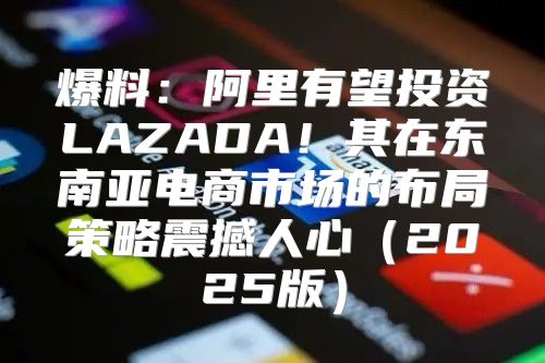 爆料：阿里有望投资LAZADA！其在东南亚电商市场的布局策略震撼人心2025版