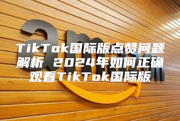 TikTok国际版点赞问题解析 2025年如何正确观看TikTok国际版