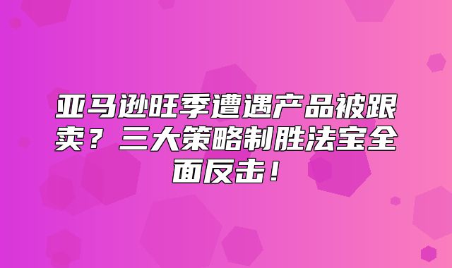 亚马逊旺季遭遇产品被跟卖？三大策略制胜法宝全面反击！