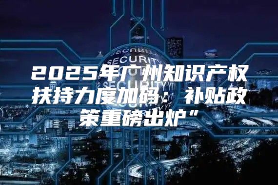 2025年广州知识产权扶持力度加码：补贴政策重磅出炉”