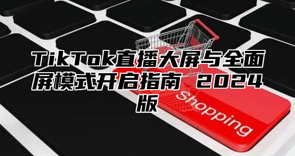 TikTok直播大屏与全面屏模式开启指南 2025版