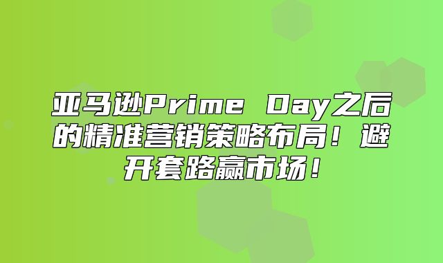 亚马逊Prime Day之后的精准营销策略布局！避开套路赢市场！