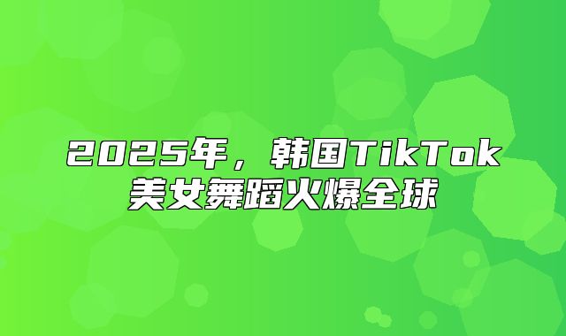 2025年，韩国TikTok美女舞蹈火爆全球