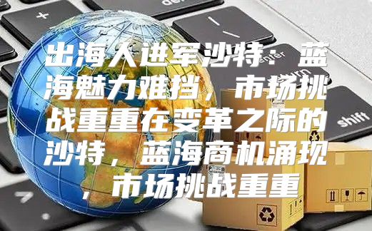 出海人进军沙特：蓝海魅力难挡，市场挑战重重在变革之际的沙特，蓝海商机涌现，市场挑战重重