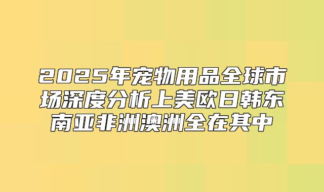 2025年宠物用品全球市场深度分析上美欧日韩东南亚非洲澳洲全在其中