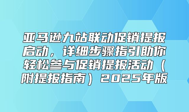 亚马逊九站联动促销提报启动，详细步骤指引助你轻松参与促销提报活动附提报指南2025年版
