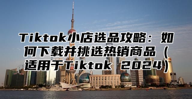 Tiktok小店选品攻略：如何下载并挑选热销商品适用于Tiktok 2025