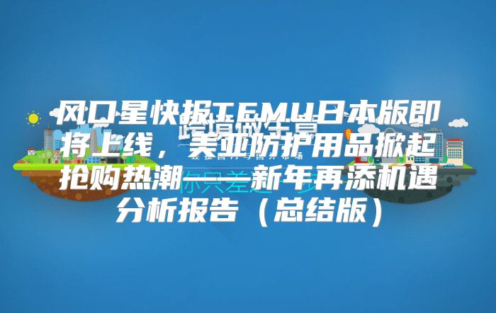 风口星快报TEMU日本版即将上线，美亚防护用品掀起抢购热潮——新年再添机遇分析报告总结版