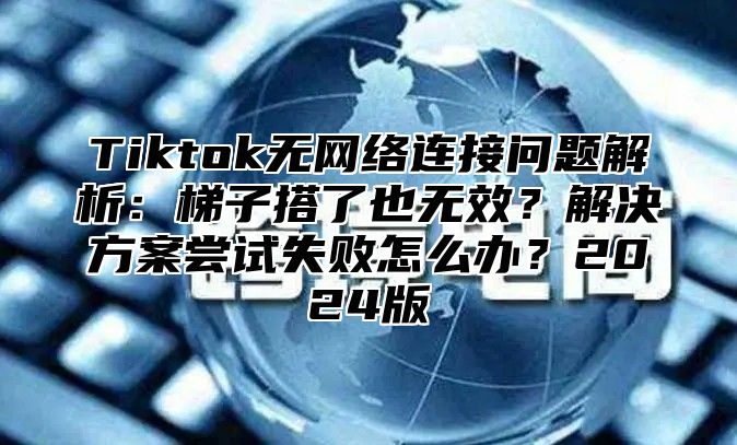 Tiktok无网络连接问题解析：梯子搭了也无效？解决方案尝试失败怎么办？2025版