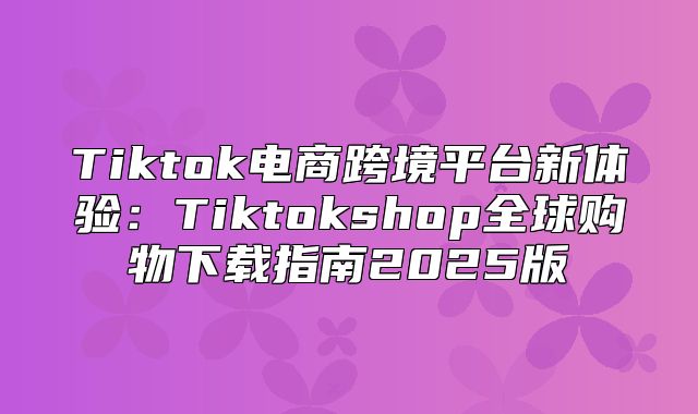 Tiktok电商跨境平台新体验：Tiktokshop全球购物下载指南2025版